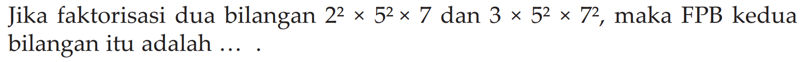 Jika faktorisasi dua bilangan 2^2 x 5^2 x 7 dan 3 x 5^2 x 7^2 , maka FPB kedua bilangan itu adalah ... .