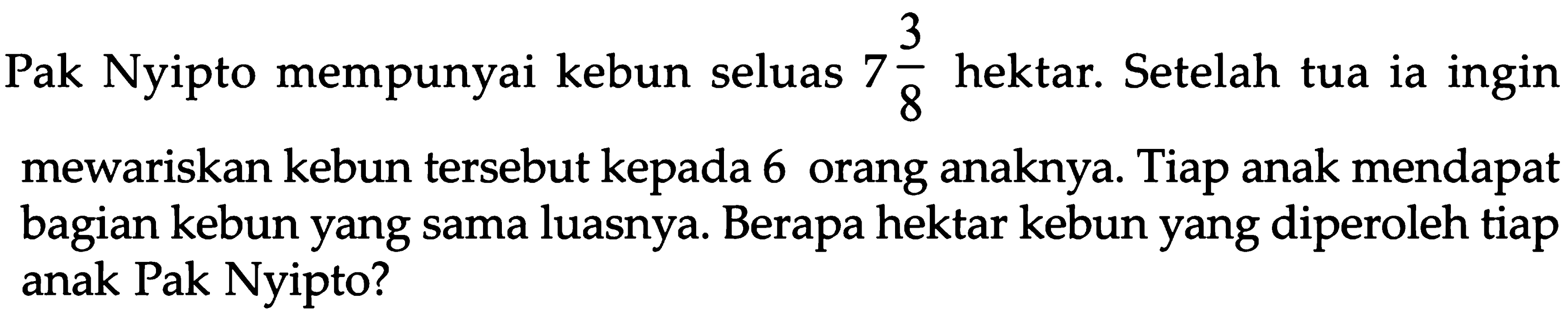 4 Pak Nyipto mempunyai kebun seluas 7 3/8 hektar. Setelah tua ia ingin mewariskan kebun tersebut kepada 6 orang anaknya. Tiap anak mendapat bagian kebun yang sama luasnya. Berapa hektar kebun yang diperoleh tiap anak Pak Nyipto?