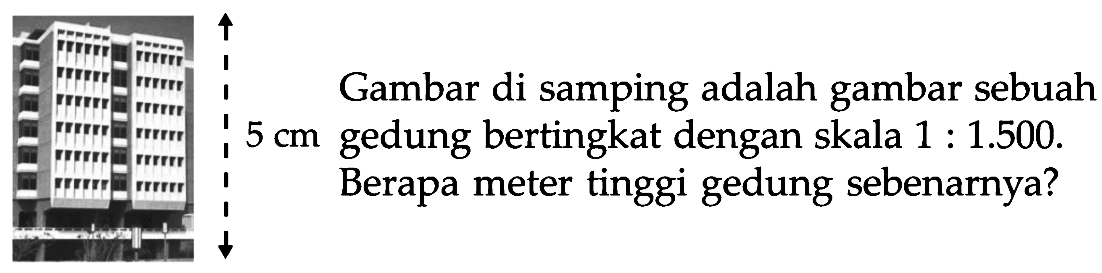 Gambar di samping adalah gambar sebuah gedung bertingkat dengan skala 1 : 1.500. Berapa meter tinggi gedung sebenarnya? 5 cm