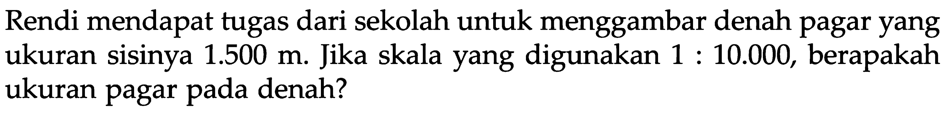 Rendi mendapat tugas dari sekolah untuk menggambar denah pagar yang ukuran sisinya 1.500 m. Jika skala yang digunakan 1 : 10.000, berapakah ukuran pagar pada denah?