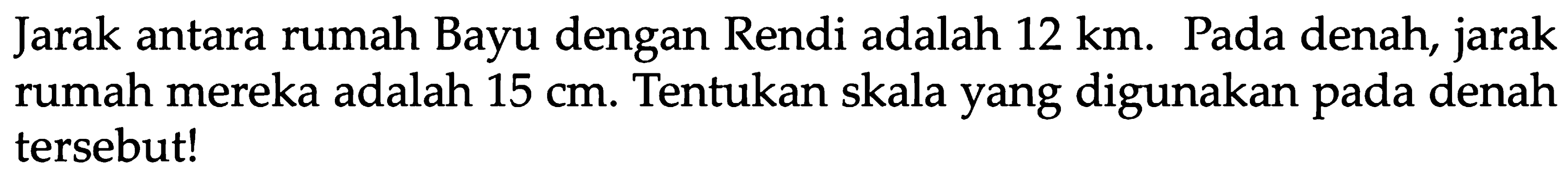 Jarak antara rumah Bayu dengan Rendi adalah 12 km. Pada denah, jarak rumah mereka adalah 15 cm. Tentukan skala yang digunakan pada denah tersebut!