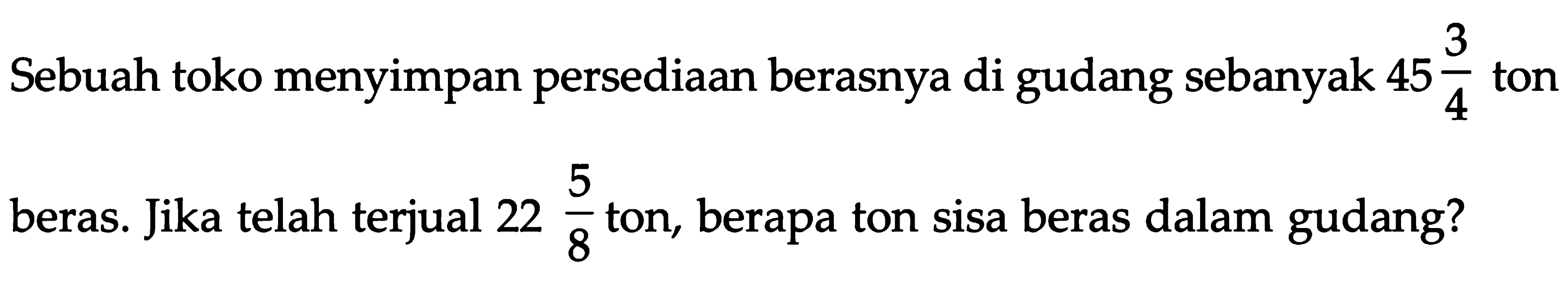 Sebuah toko menyimpan persediaan berasnya di gudang sebanyak 45 3/4 ton beras. Jika telah terjual 22 5/8 ton, berapa ton sisa beras dalam gudang?