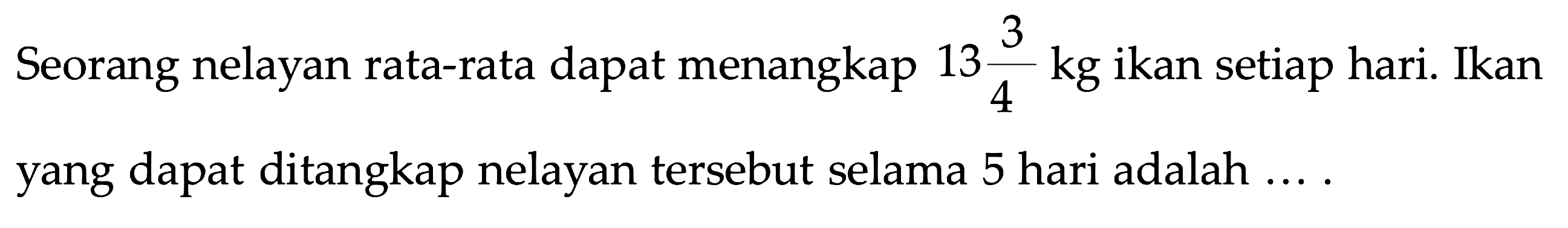 Seorang nelayan rata-rata dapat menangkap 13 3/4 kg ikan setiap hari. Ikan yang dapat ditangkap nelayan tersebut selama 5 hari adalah ....