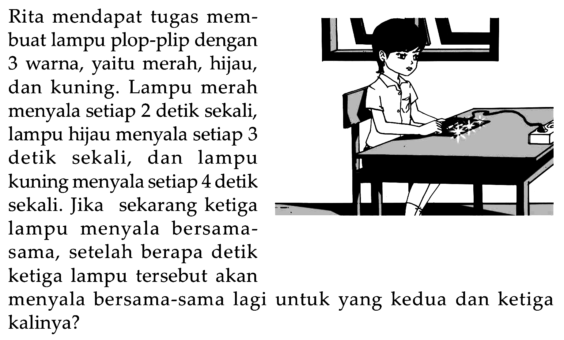 Rita mendapat tugas mem- buat lampu plop-plip dengan 3 warna, merah, hijau, yaitu kuning. Lampu merah dan menyala setiap 2 detik sekali, lampu hijau menyala setiap 3 detik sekali, dan lampu kuning menyala setiap 4 detik sekali. Jika sekarang ketiga lampu menyala bersama- sama, setelah berapa detik ketiga lampu tersebut akan menyala bersama-sama lagi untuk yang kedua dan ketiga kalinya?