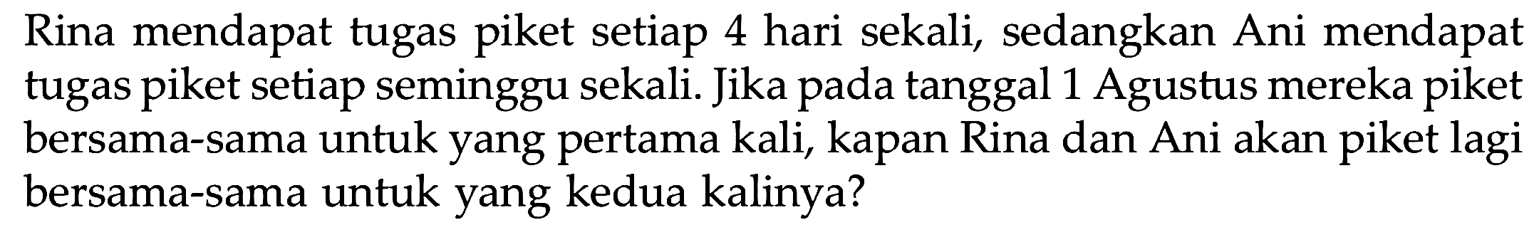 Rina mendapat tugas piket setiap 4 hari sekali, sedangkan Ani mendapat tugas piket setiap seminggu sekali. Jika pada tanggal 1 Agustus mereka piket bersama-sama untuk yang pertama kali, kapan Rina dan Ani akan piket lagi bersama-sama untuk yang kedua kalinya?