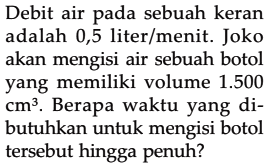 Debit air pada sebuah keran adalah 0,5 liter/menit. Joko akan mengisi air sebuah botol yang memiliki volume 1.500 cm^3. Berapa waktu yang di- butuhkan untuk mengisi botol tersebut hingga penuh?