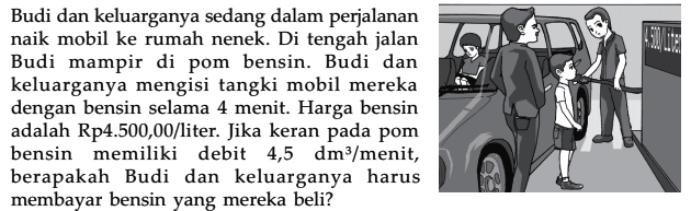 Budi dan keluarganya sedang dalam perjalanan naik mobil ke rumah nenek. Di tengah jalan Budi mampir pom bensin. Budi dan keluarganya mengisi tangki mobil mereka dengan bensin selama 4 menit. Harga bensin adalah Rp4.500,00/liter. Jika keran pada pom bensin memiliki debit 4,5 dm^3/menit, berapakah Budi dan keluarganya harus membayar bensin yang mereka beli?