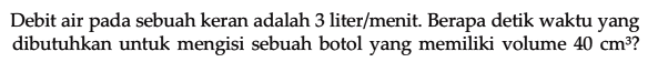 Debit air pada sebuah keran adalah 3 liter/menit. Berapa detik waktu yang dibutuhkan untuk mengisi sebuah botol yang memiliki volume 40 cm^3?