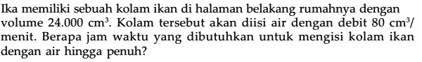 Ika memiliki sebuah kolam ikan di halaman belakang rumahnya dengan volume 24.000 cm^3. Kolam tersebut akan diisi air dengan debit 80 cm^3 / menit. Berapa jam waktu yang dibutuhkan untuk mengisi kolam ikan dengan air hingga penuh?