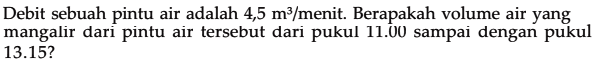 Debit sebuah pintu air adalah 4,5 m^3 /menit. Berapakah volume air yang mangalir dari pintu air tersebut dari pukul 11.00 sampai dengan pukul 13.15?