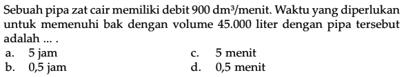 Sebuah pipa zat cair memiliki debit 900 dm^3 /menit. Waktu yang diperlukan untuk memenuhi bak dengan volume 45.000 liter dengan pipa tersebut adalah ....