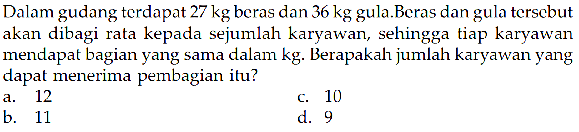 Dalam gudang terdapat 27 kg beras dan 36 kg gula Beras dan gula tersebut akan dibagi rata kepada sejumlah karyawan, sehingga tiap karyawan mendapat bagian yang sama dalam kg Berapakah jumlah karyawan yang dapat menerima pembagian itu? 12 10 a. C. b 11 d. 9