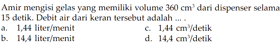 Amir mengisi gelas yang memiliki volume 360 cm^3 dari dispenser selama 15 detik. Debit air dari keran tersebut adalah... .