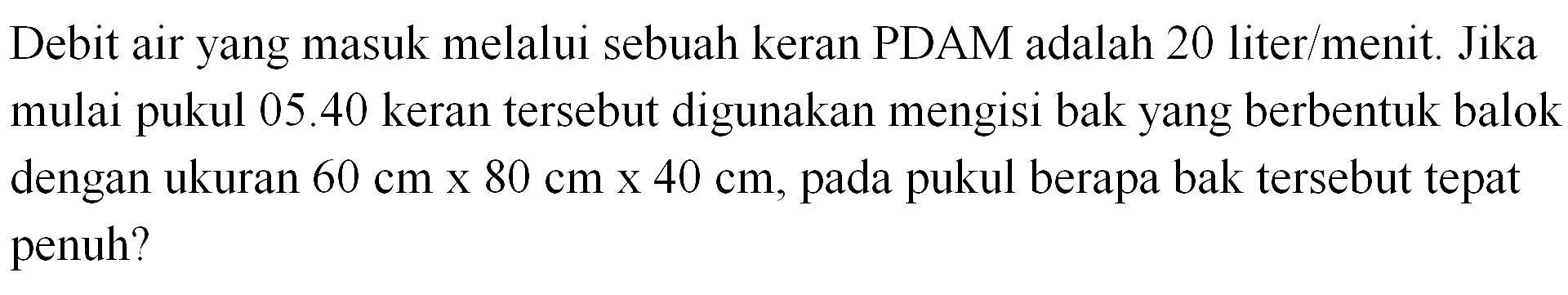 Debit air yang masuk melalui sebuah keran PDAM adalah 20 liter/menit. Jika mulai pukul 05.40 keran tersebut digunakan mengisi bak yang berbentuk balok dengan ukuran 60 cm x 80 cm x 40 cm, pada pukul berapa bak tersebut tepat pada penuh?