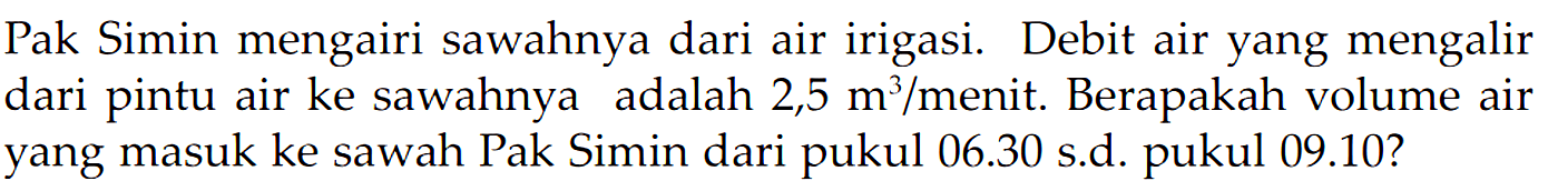 Pak Simin mengairi sawahnya dari air irigasi. Debit air yang mengalir dari pintu air ke sawahnya adalah 2,5 m^3 /menit. Berapakah volume air yang masuk ke sawah Pak Simin dari pukul 06.30 s.d. pukul 09.10?