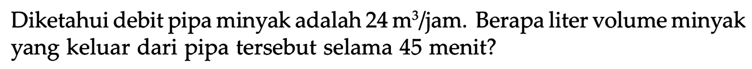 Diketahui debit pipa minyak adalah 24 m^3 / jam. Berapa liter volume minyak yang keluar dari pipa tersebut selama 45 menit?