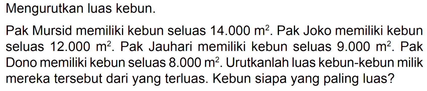 Mengurutkan luas kebun. 
Pak Mursid memiliki kebun seluas 14.000 m^2. Pak Joko memiliki kebun seluas 12.000 m^2. Pak Jauhari memiliki kebun seluas 9.000 m^2. Pak Dono memiliki kebun seluas 8.000 m^2. Urutkanlah luas kebun-kebun milik mereka tersebut dari yang terluas. Kebun siapa yang paling luas?