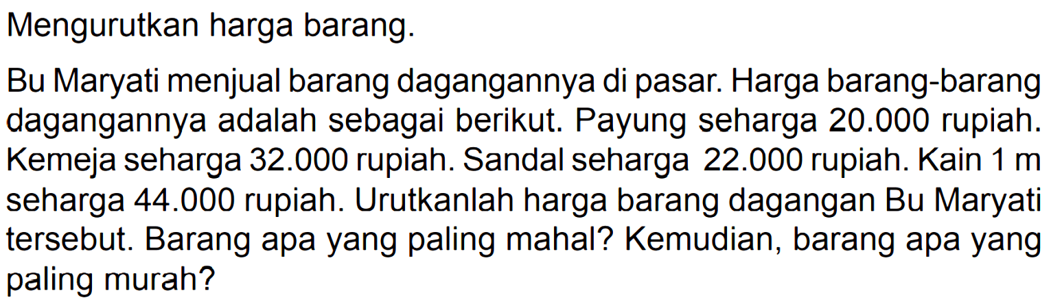 Mengurutkan harga barang.
Bu Maryati menjual barang dagangannya di pasar. Harga barang-barang dagangannya adalah sebagai berikut. Payung seharga 20.000 rupiah. Kemeja seharga 32.000 rupiah. Sandal seharga 22.000 rupiah. Kain 1 m seharga 44.000 rupiah. Urutkanlah harga barang dagangan Bu Maryati tersebut. Barang apa yang paling mahal? Kemudian, barang apa yang paling murah?