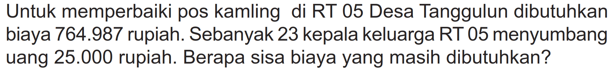 Untuk memperbaiki pos kamling di RT 05 Desa Tanggulun dibutuhkan biaya 764.987 rupiah. Sebanyak 23 kepala keluarga RT 05 menyumbang uang  25.000 rupiah. Berapa sisa biaya yang masih dibutuhkan?