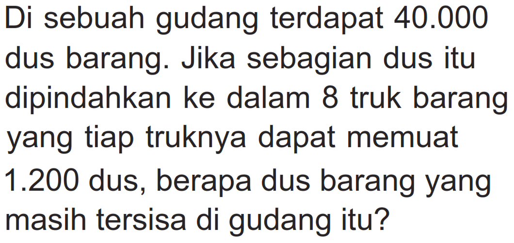 Di sebuah gudang terdapat 40.000 dus barang. Jika sebagian dus itu dipindahkan ke dalam 8 truk barang yang tiap truknya dapat memuat 1.200 dus, berapa dus barang yang masih tersisa di gudang itu?