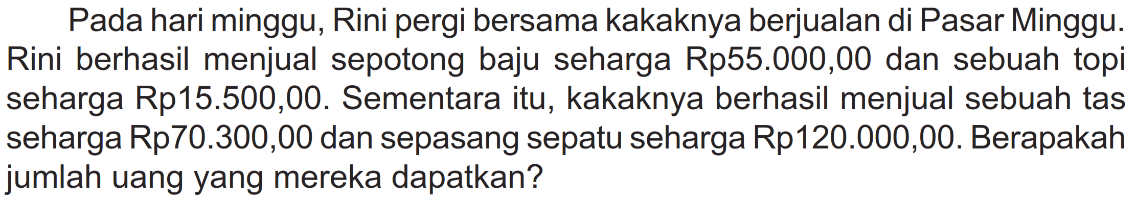 Pada hari minggu, Rini pergi bersama kakaknya berjualan di Pasar Minggu. Rini berhasil menjual sepotong baju seharga Rp55.000,00 dan sebuah topi seharga Rp15.500,00. Sementara itu, kakaknya berhasil menjual sebuah tas seharga Rp70.300,00 dan sepasang sepatu seharga Rp120.000,00. Berapakah jumlah uang yang mereka dapatkan?