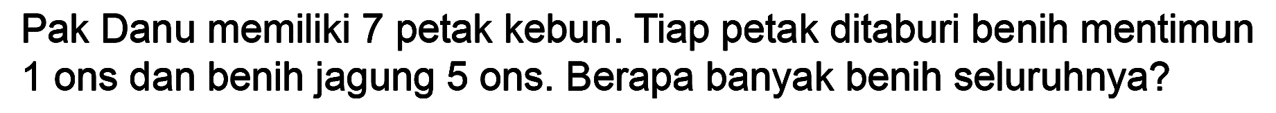 Pak Danu memiliki 7 petak kebun. Tiap petak ditaburi benih mentimun 1 ons dan benih jagung 5 ons. Berapa banyak benih seluruhnya?