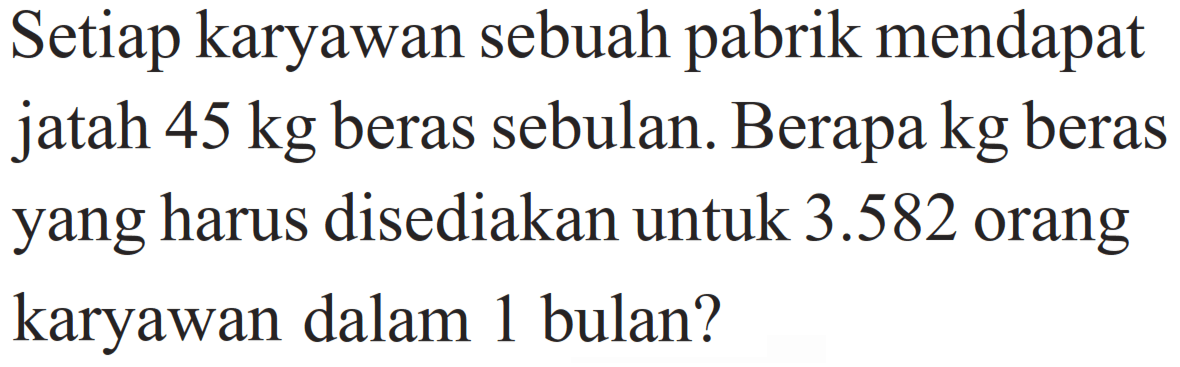 Setiap karyawan sebuah pabrik mendapat jatah 45 kg beras sebulan. Berapa kg beras yang harus disediakan untuk 3.582 orang karyawan dalam 1 bulan?