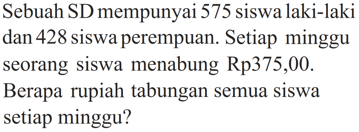 Sebuah SD mempunyai 575 siswa laki-laki dan 428 siswa perempuan. Setiap minggu seorang siswa menabung Rp 375,00. Berapa rupiah tabungan semua siswa setiap minggu?