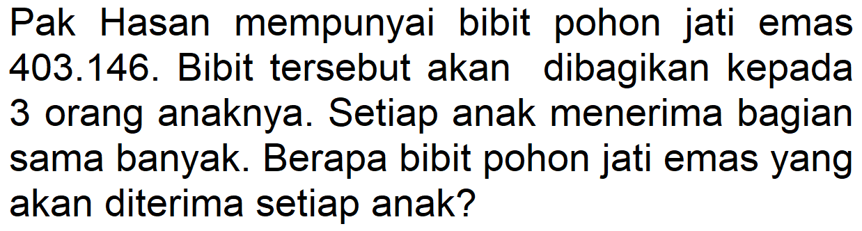 Pak Hasan mempunyai bibit pohon jati emas 403.146. Bibit tersebut akan dibagikan kepada 3 orang anaknya. Setiap anak menerima bagian sama banyak. Berapa bibit pohon jati emas yang akan diterima setiap anak?