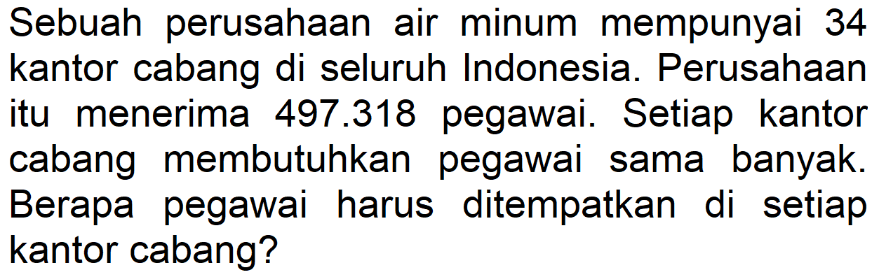 Sebuah perusahaan air minum mempunyai 34 kantor cabang di seluruh Indonesia. Perusahaan itu menerima 497.318 pegawai. Setiap kantor cabang membutuhkan pegawai sama banyak. Berapa pegawai harus ditempatkan di setiap kantor cabang?