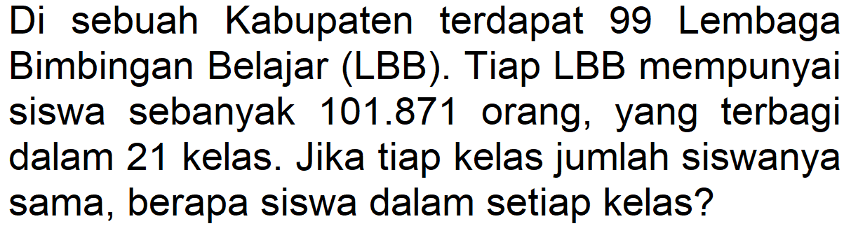 Di sebuah Kabupaten terdapat 99 Lembaga Bimbingan Belajar (LBB). Tiap LBB mempunyai siswa sebanyak 101.871 orang, yang terbagi dalam 21 kelas. Jika tiap kelas jumlah siswanya sama, berapa siswa dalam setiap kelas?