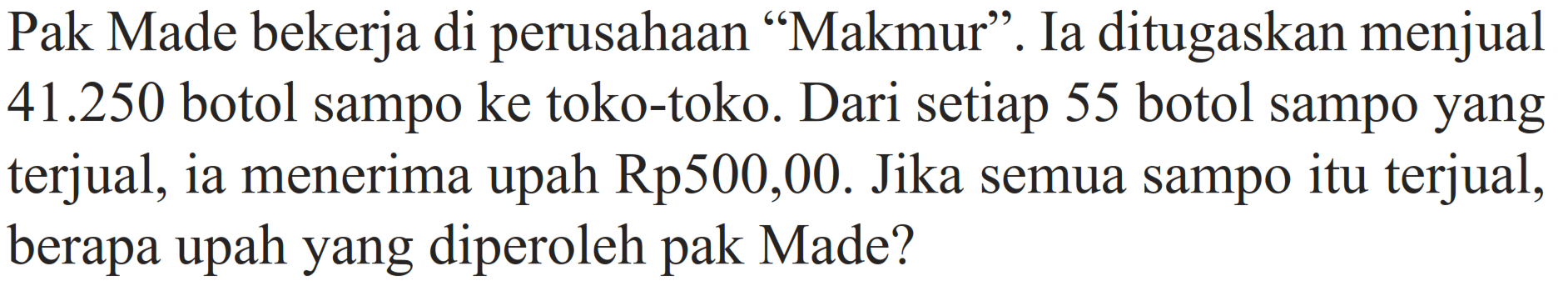 Pak Made bekerja di perusahaan "Makmur". Ia ditugaskan menjual  41.250  botol sampo ke toko-toko. Dari setiap 55 botol sampo yang terjual, ia menerima upah Rp500,00. Jika semua sampo itu terjual, berapa upah yang diperoleh pak Made?