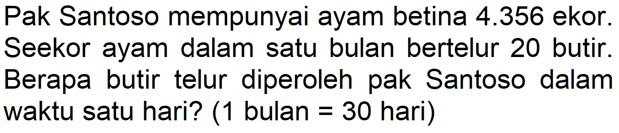 Pak Santoso mempunyai ayam betina 4.356 ekor. Seekor ayam dalam satu bulan bertelur 20 butir. Berapa butir telur diperoleh pak Santoso dalam waktu satu hari? ( 1 bulan = 30 hari)