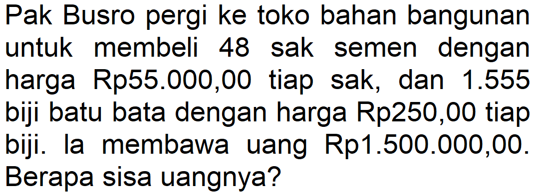 Pak Busro pergi ke toko bahan bangunan untuk membeli 48 sak semen dengan harga Rp55.000,00 tiap sak, dan 1.555 biji batu bata dengan harga Rp250,00 tiap biji. la membawa uang Rp1.500.000,00. Berapa sisa uangnya?