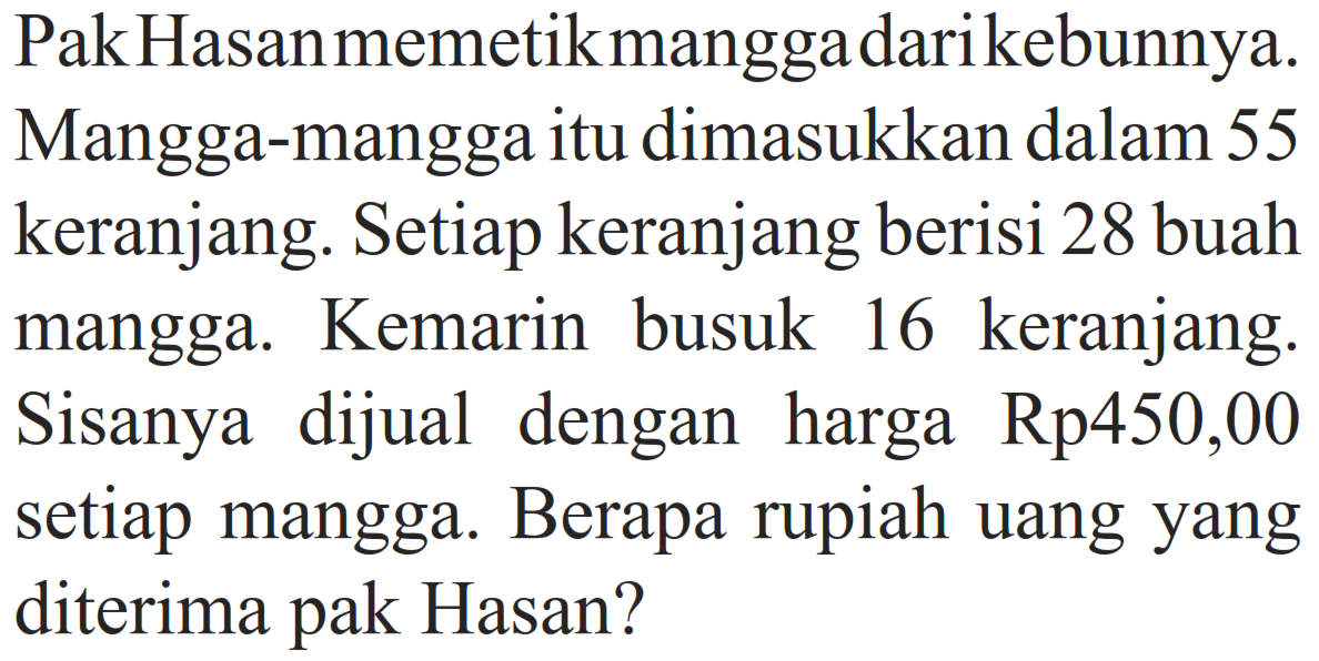 Pak Hasan memetik mangga dari kebunnya. Mangga-mangga itu dimasukkan dalam 55 keranjang. Setiap keranjang berisi 28 buah mangga. Kemarin busuk 16 keranjang. Sisanya dijual dengan harga Rp450,00 setiap mangga. Berapa rupiah uang yang diterima pak Hasan?