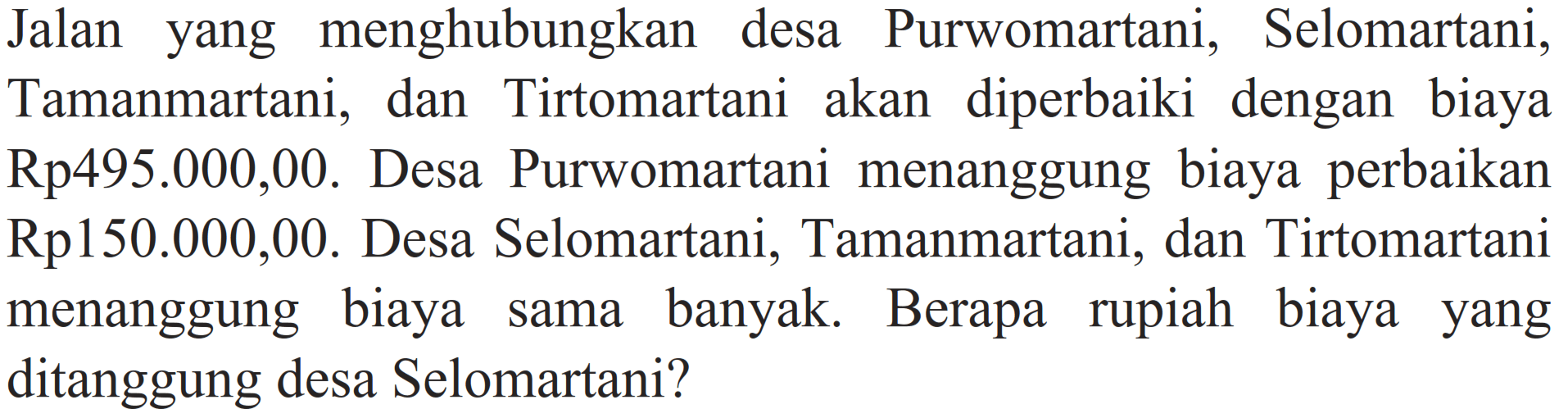 Jalan yang menghubungkan desa Purwomartani, Selomartani, Tamanmartani, dan Tirtomartani akan diperbaiki dengan biaya Rp495.000,00. Desa Purwomartani menanggung biaya perbaikan Rp150.000,00. Desa Selomartani, Tamanmartani, dan Tirtomartani menanggung biaya sama banyak. Berapa rupiah biaya yang ditanggung desa Selomartani?