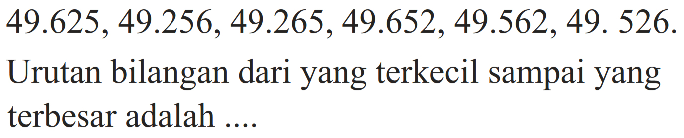  49.625, 49.256, 49.265, 49.652, 49.562, 49.526. 
Urutan bilangan dari yang terkecil sampai yang terbesar adalah....