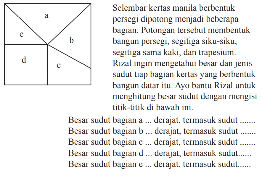 Selembar kertas manila berbentuk persegi dipotong menjadi beberapa bagian. Potongan tersebut membentuk bangun persegi, segitiga siku-siku, segitiga sama kaki, dan trapesium. Rizal ingin mengetahui besar dan jenis sudut tiap bagian kertas yang berbentuk bangun datar itu. Ayo bantu Rizal untuk menghitung besar sudut dengan mengisi titik-titik di bawah ini.
Besar sudut bagian a ... derajat, termasuk sudut Besar sudut bagian b ... derajat, termasuk sudut Besar sudut bagian c ... derajat, termasuk sudut Besar sudut bagian  d ... derajat, termasuk sudut. Besar sudut bagian e ... derajat, termasuk sudut.