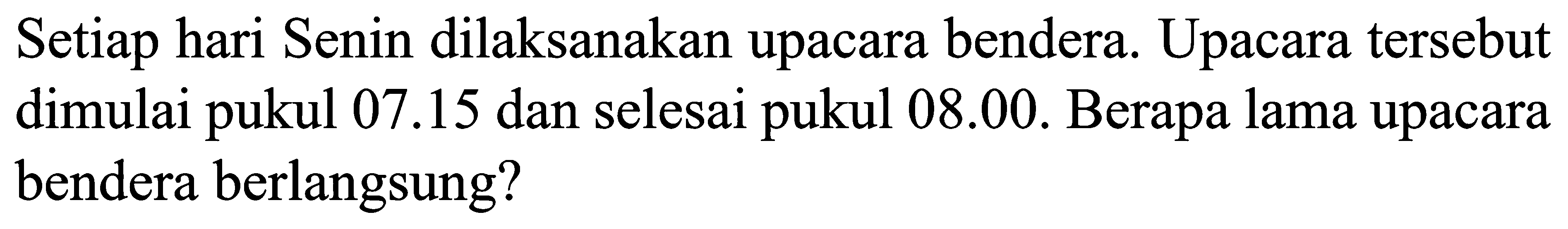 Setiap hari Senin dilaksanakan upacara bendera. Upacara tersebut dimulai pukul 07.15 dan selesai pukul 08.00. Berapa lama upacara bendera berlangsung?