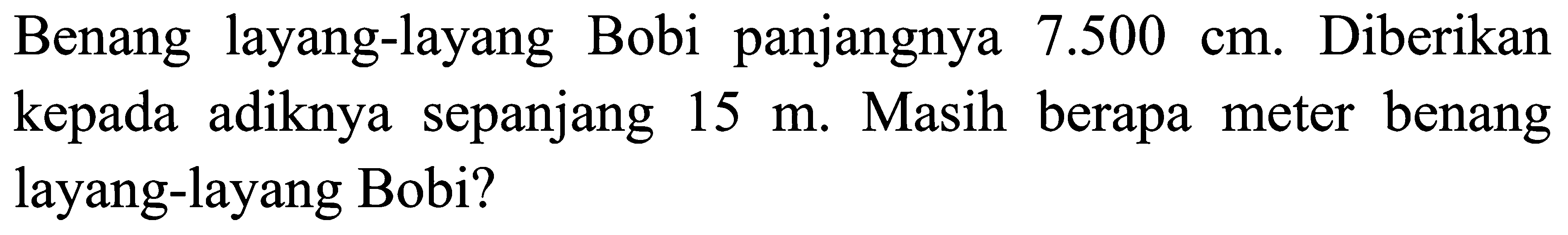 Benang layang-layang Bobi panjangnya 7.500 cm. Diberikan kepada adiknya sepanjang 15 m. Masih berapa meter benang layang-layang Bobi?