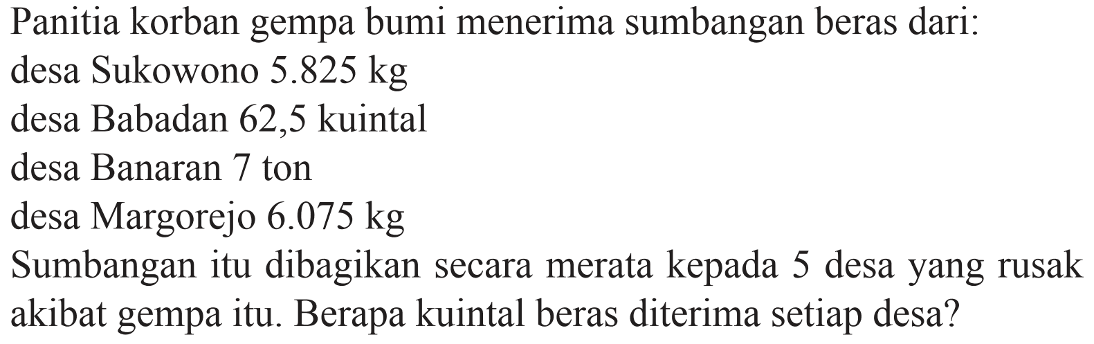 Panitia korban gempa bumi menerima sumbangan beras dari: desa Sukowono 5.825 kg desa Babadan 62,5 kuintal desa Banaran 7 ton desa Margorejo 6.075 kg Sumbangan itu dibagikan secara merata kepada 5 desa yang rusak akibat gempa itu. Berapa kuintal beras diterima setiap desa? 