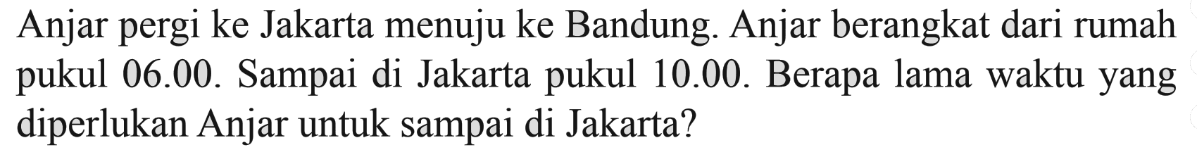 Anjar pergi ke Jakarta menuju ke Bandung. Anjar berangkat dari rumah pukul 06.00. Sampai di Jakarta pukul 10.00. Berapa lama waktu yang diperlukan Anjar untuk sampai di Jakarta?