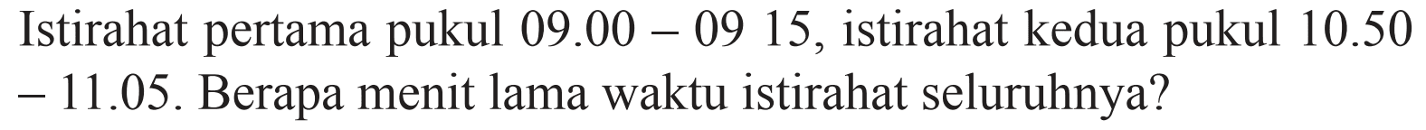 Istirahat pertama pukul  09.00 - 09.15 , istirahat kedua pukul  10.50 - 11.05. Berapa menit lama waktu istirahat seluruhnya?