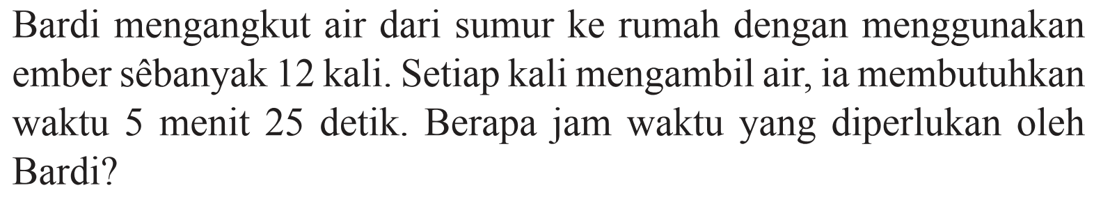 Bardi mengangkut air dari sumur ke rumah dengan menggunakan ember sebanyak 12 kali. Setiap kali mengambil air, ia membutuhkan waktu 5 menit 25 detik. Berapa jam waktu yang diperlukan oleh Bardi?