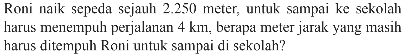 Roni naik sepeda sejauh 2.250 meter, untuk sampai ke sekolah harus menempuh perjalanan 4 km , berapa meter jarak yang masih harus ditempuh Roni untuk sampai di sekolah?