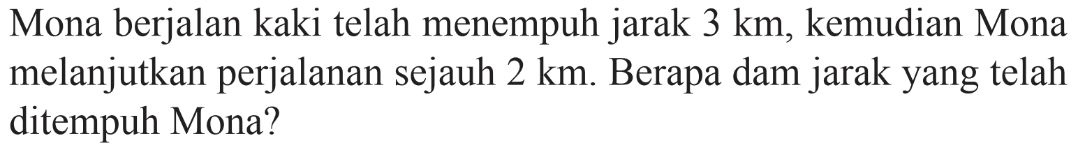 Mona berjalan kaki telah menempuh jarak 3 km, kemudian Mona melanjutkan perjalanan sejauh 2 km. Berapa dam jarak yang telah ditempuh Mona?