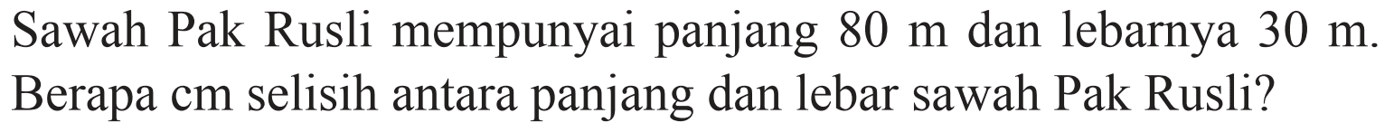 Sawah Pak Rusli mempunyai panjang 80 m dan lebarnya 30 m. Berapa cm selisih antara panjang dan lebar sawah Pak Rusli?