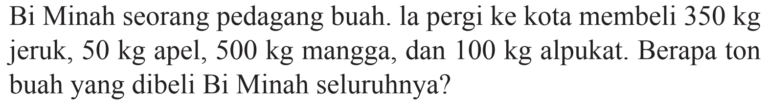 Bi Minah seorang pedagang buah. la pergi ke kota membeli 350 kg jeruk, 50 kg apel, 500 kg mangga, dan 100 kg alpukat. Berapa ton buah yang dibeli Bi Minah seluruhnya?