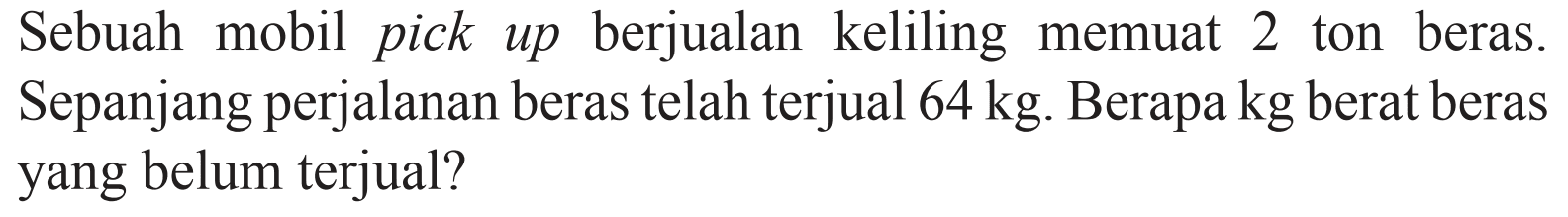 Sebuah mobil pick up berjualan keliling memuat 2 ton beras. Sepanjang perjalanan beras telah terjual 64 kg. Berapa kg berat beras yang belum terjual?