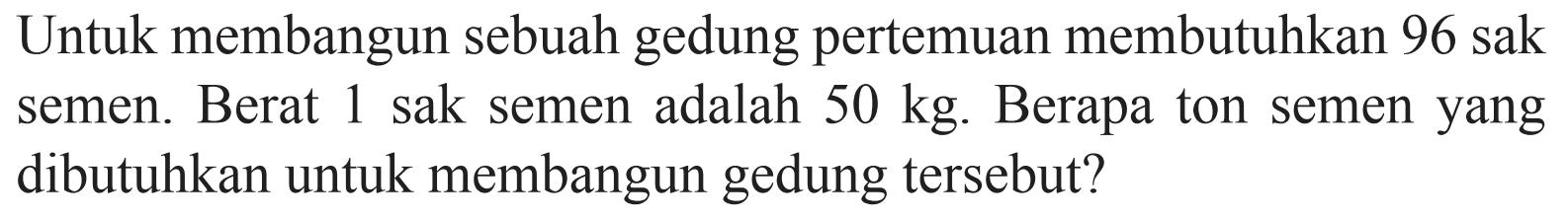 Untuk membangun sebuah gedung pertemuan membutuhkan 96 sak semen. Berat 1 sak semen adalah 50 kg. Berapa ton semen yang dibutuhkan untuk membangun gedung tersebut?